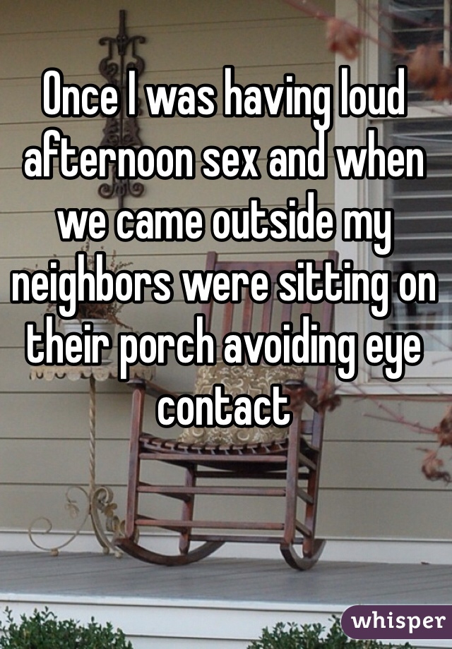 Once I was having loud afternoon sex and when we came outside my neighbors were sitting on their porch avoiding eye contact 