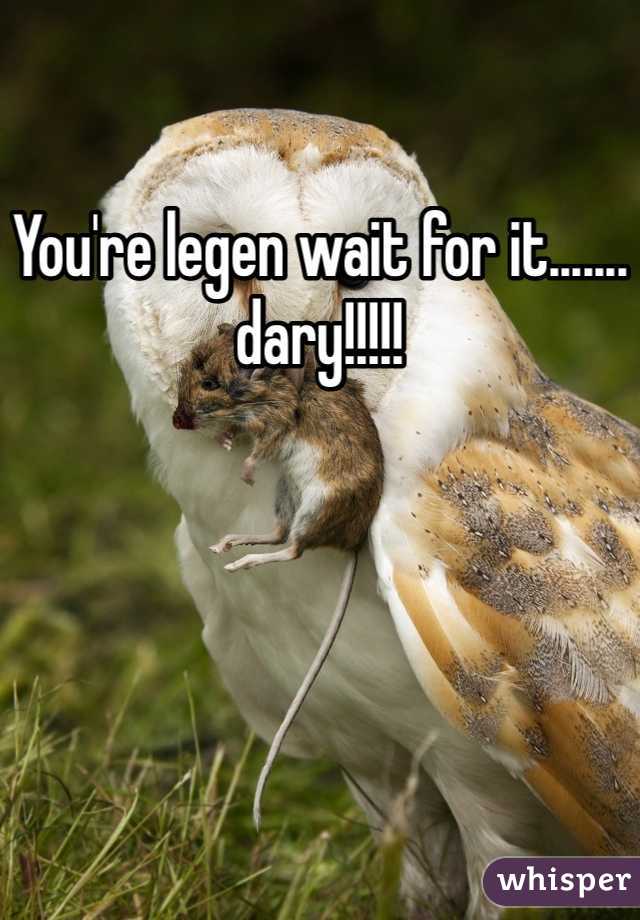 You're legen wait for it.......
dary!!!!!