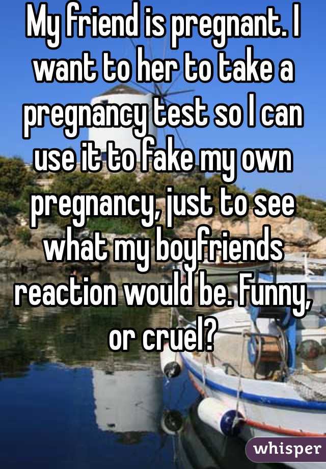 My friend is pregnant. I want to her to take a pregnancy test so I can use it to fake my own pregnancy, just to see what my boyfriends reaction would be. Funny, or cruel?