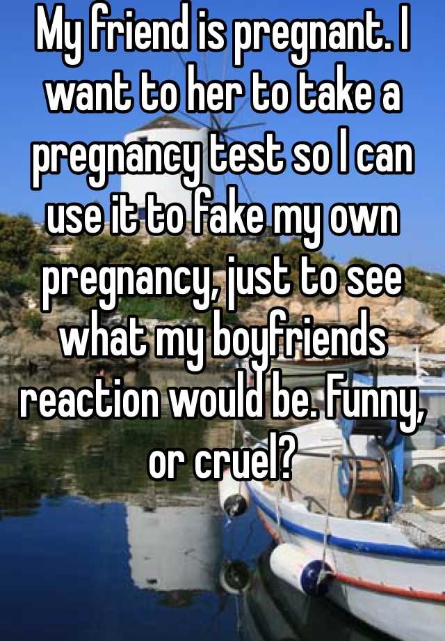 My friend is pregnant. I want to her to take a pregnancy test so I can use it to fake my own pregnancy, just to see what my boyfriends reaction would be. Funny, or cruel?