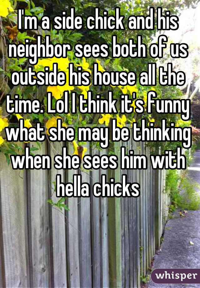 I'm a side chick and his neighbor sees both of us outside his house all the time. Lol I think it's funny what she may be thinking when she sees him with hella chicks