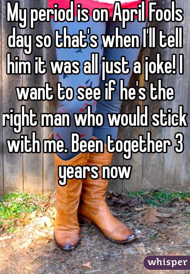 My period is on April Fools day so that's when I'll tell him it was all just a joke! I want to see if he's the right man who would stick with me. Been together 3 years now 