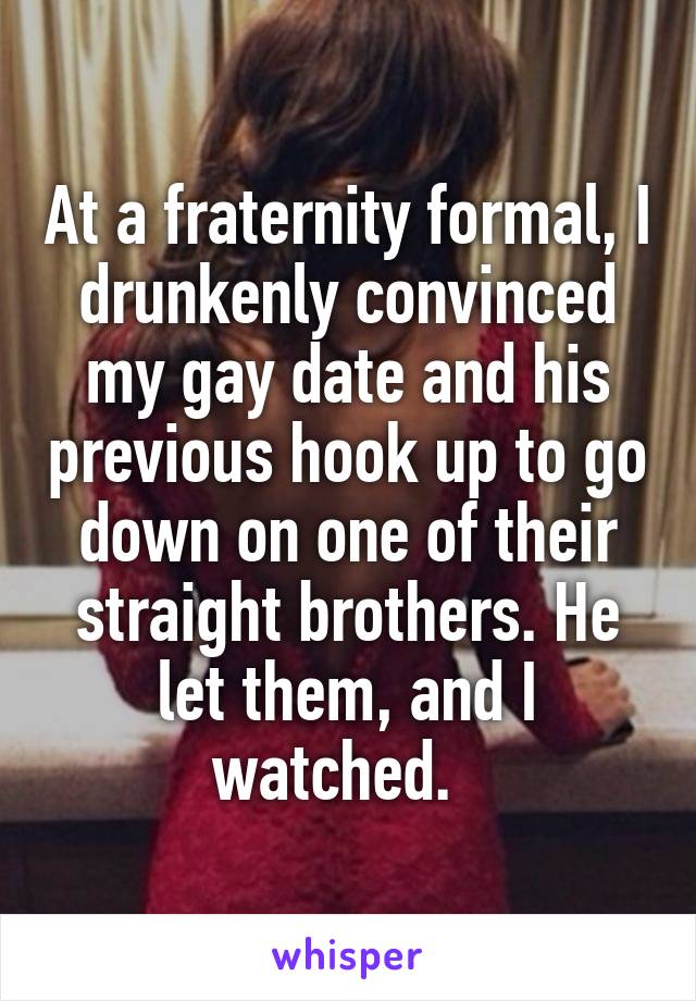 At a fraternity formal, I drunkenly convinced my gay date and his previous hook up to go down on one of their straight brothers. He let them, and I watched.  