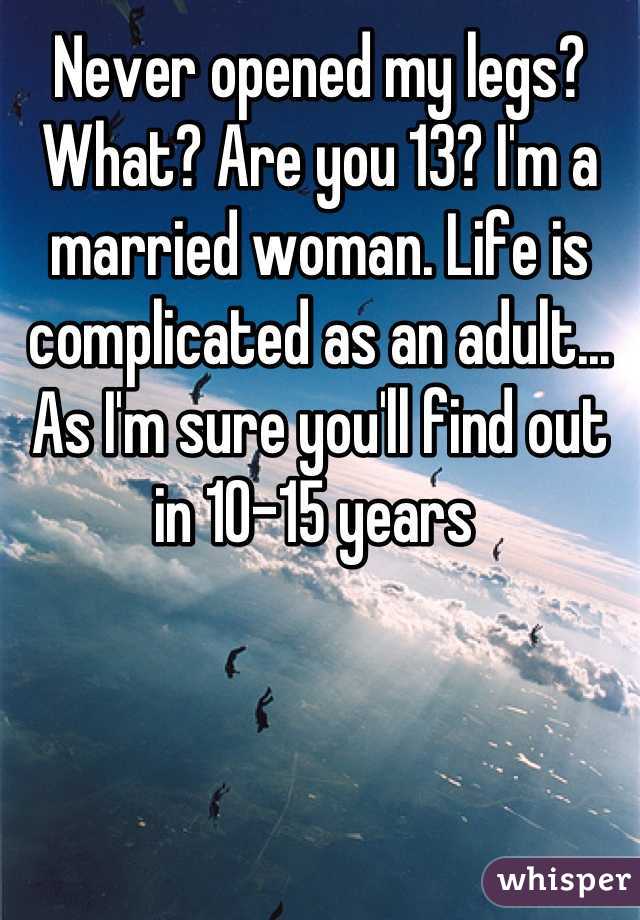 Never opened my legs? What? Are you 13? I'm a married woman. Life is complicated as an adult... As I'm sure you'll find out in 10-15 years 