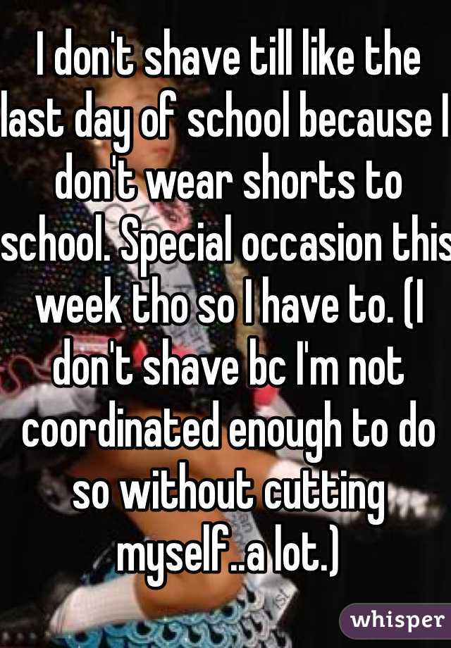 I don't shave till like the last day of school because I don't wear shorts to school. Special occasion this week tho so I have to. (I don't shave bc I'm not coordinated enough to do so without cutting myself..a lot.)