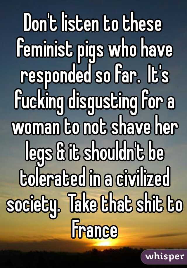 Don't listen to these feminist pigs who have responded so far.  It's fucking disgusting for a woman to not shave her legs & it shouldn't be tolerated in a civilized society.  Take that shit to France