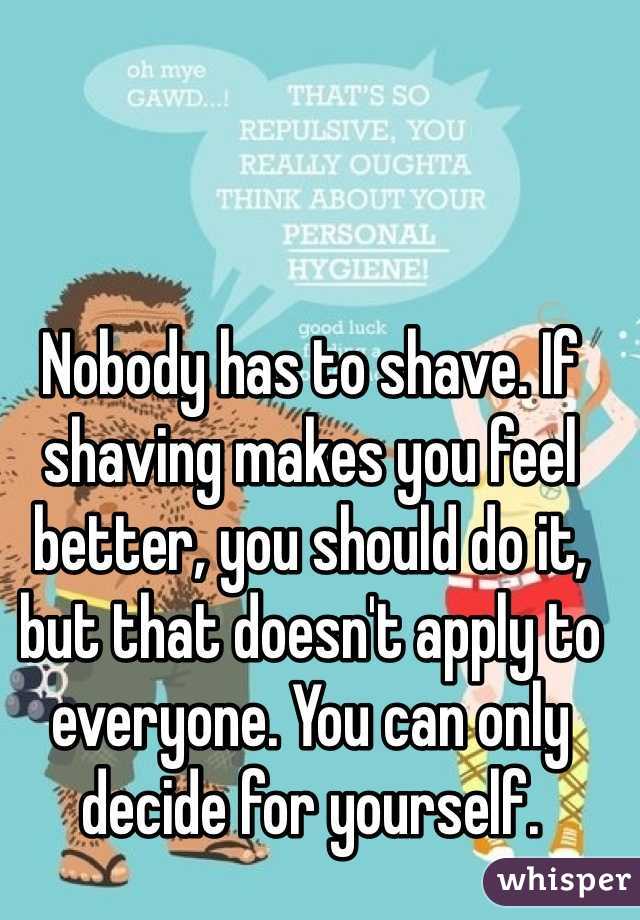 Nobody has to shave. If shaving makes you feel better, you should do it, but that doesn't apply to everyone. You can only decide for yourself. 