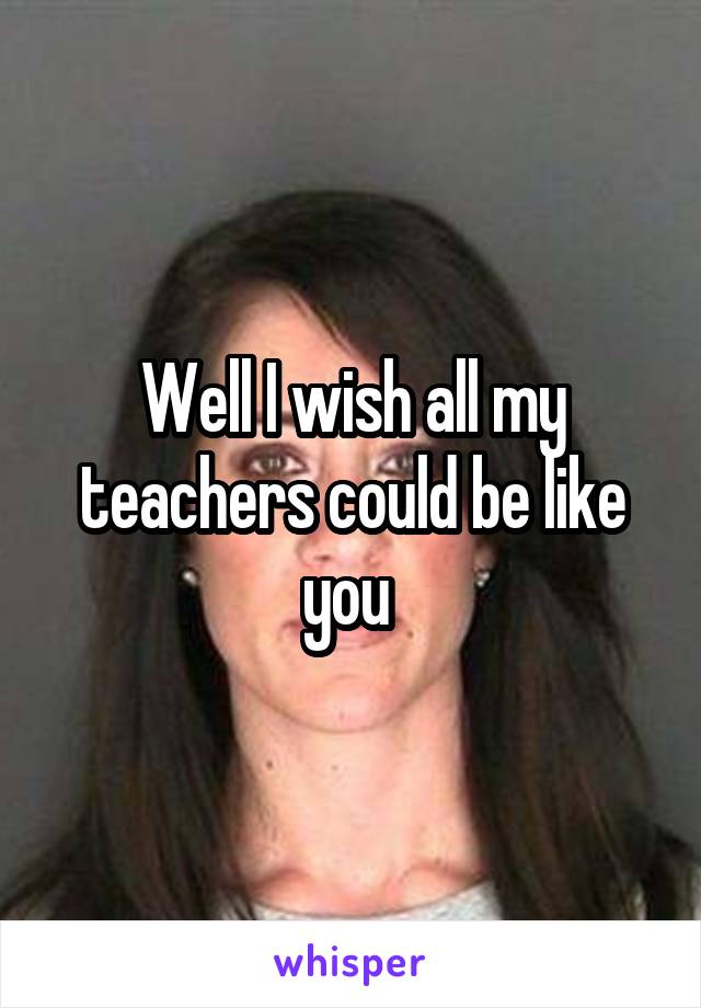 Well I wish all my teachers could be like you 