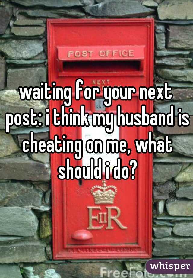 waiting for your next post: i think my husband is cheating on me, what should i do?