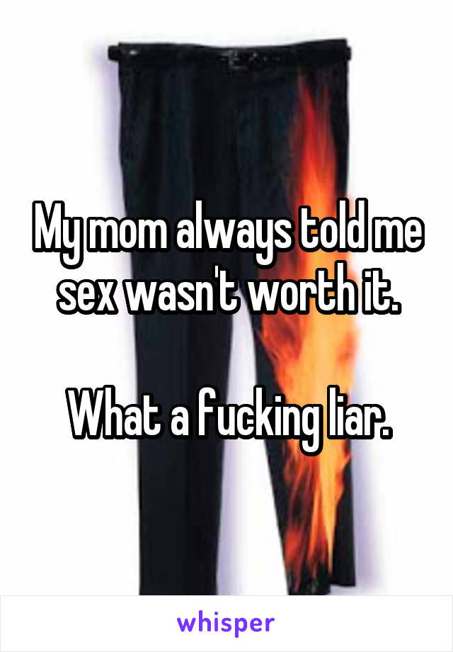 My mom always told me sex wasn't worth it.

What a fucking liar.