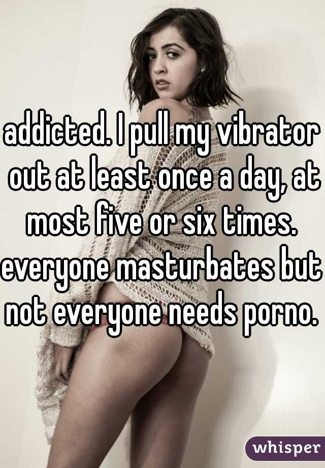 addicted. I pull my vibrator out at least once a day, at most five or six times. 
everyone masturbates but not everyone needs porno.  