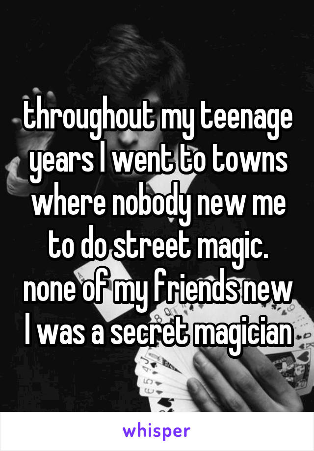 throughout my teenage years I went to towns where nobody new me to do street magic. none of my friends new I was a secret magician