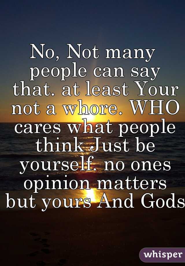 No, Not many people can say that. at least Your not a whore. WHO cares what people think Just be yourself. no ones opinion matters but yours And Gods.