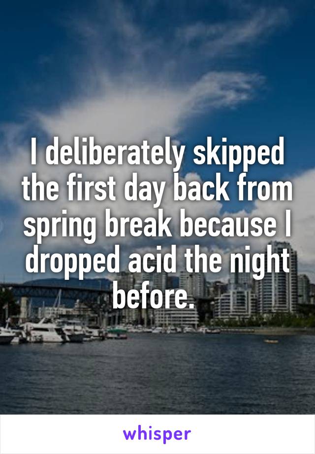 I deliberately skipped the first day back from spring break because I dropped acid the night before. 
