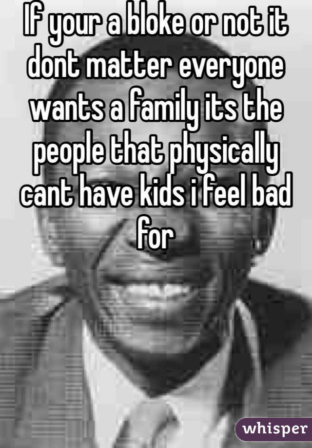 If your a bloke or not it dont matter everyone wants a family its the people that physically cant have kids i feel bad for 