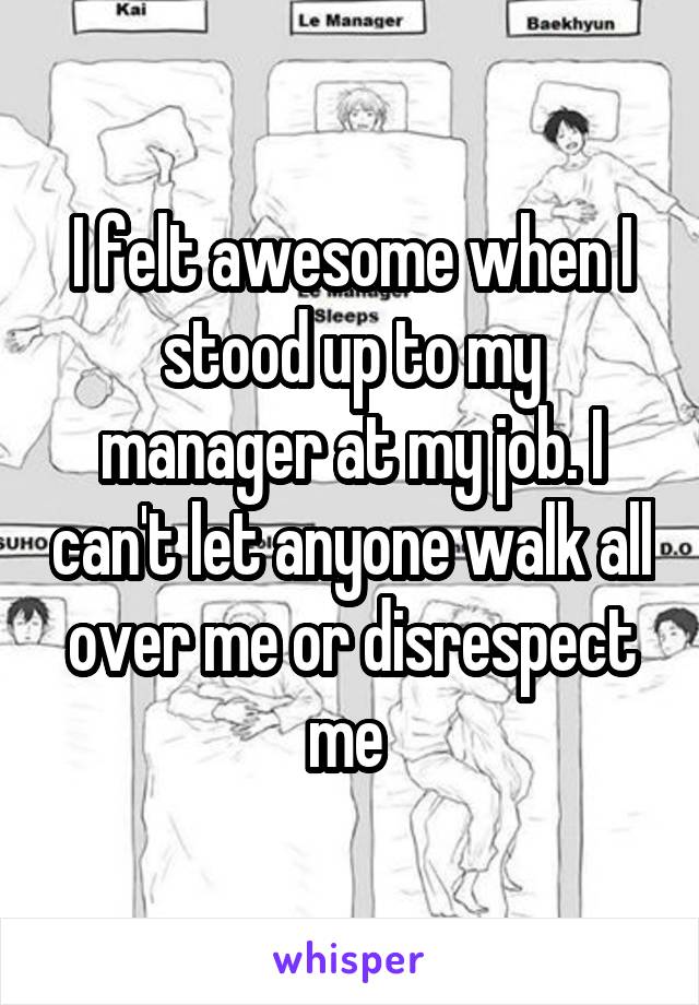 I felt awesome when I stood up to my manager at my job. I can't let anyone walk all over me or disrespect me 