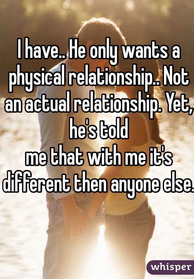 I have.. He only wants a physical relationship.. Not an actual relationship. Yet, he's told
me that with me it's different then anyone else. 