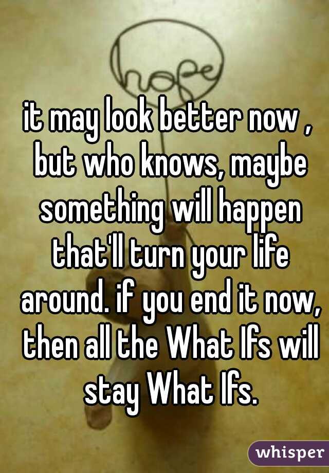 it may look better now , but who knows, maybe something will happen that'll turn your life around. if you end it now, then all the What Ifs will stay What Ifs.
