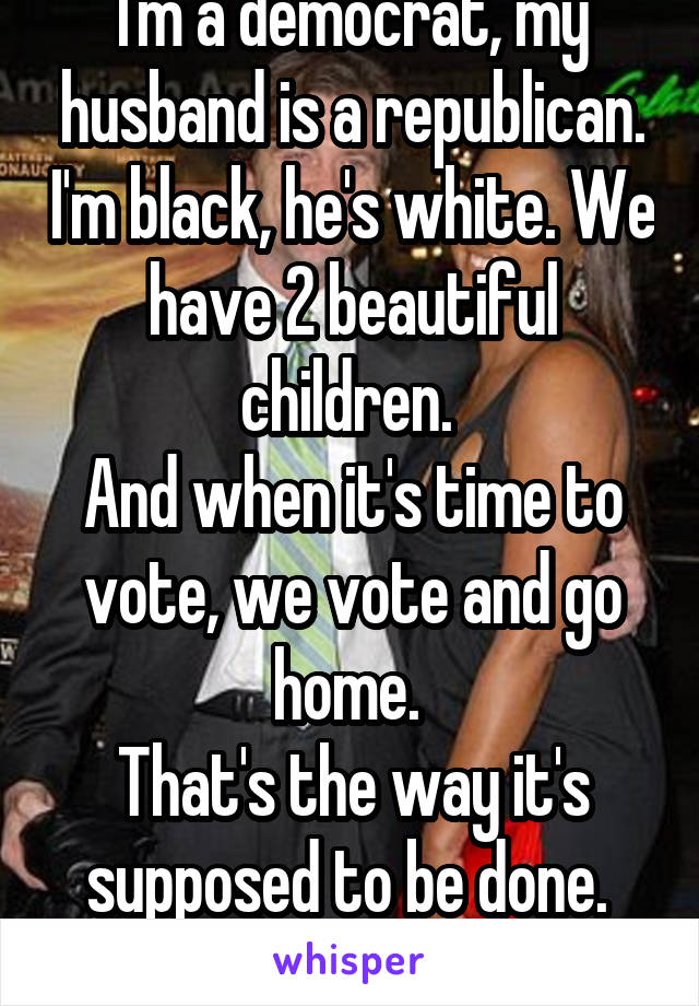 I'm a democrat, my husband is a republican. I'm black, he's white. We have 2 beautiful children. 
And when it's time to vote, we vote and go home. 
That's the way it's supposed to be done. 
Fuck the media!
