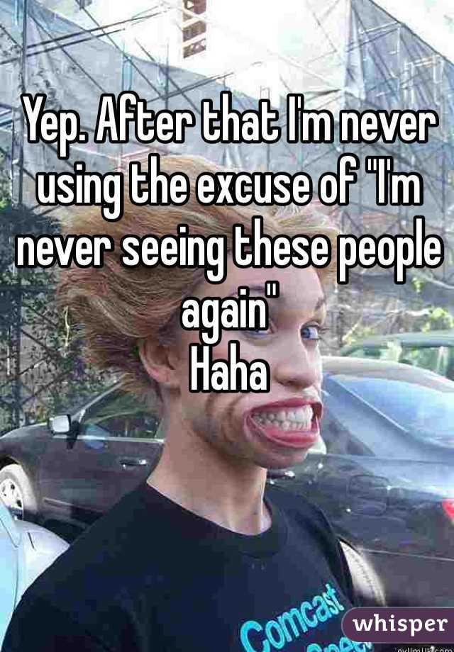 Yep. After that I'm never using the excuse of "I'm never seeing these people again"
Haha