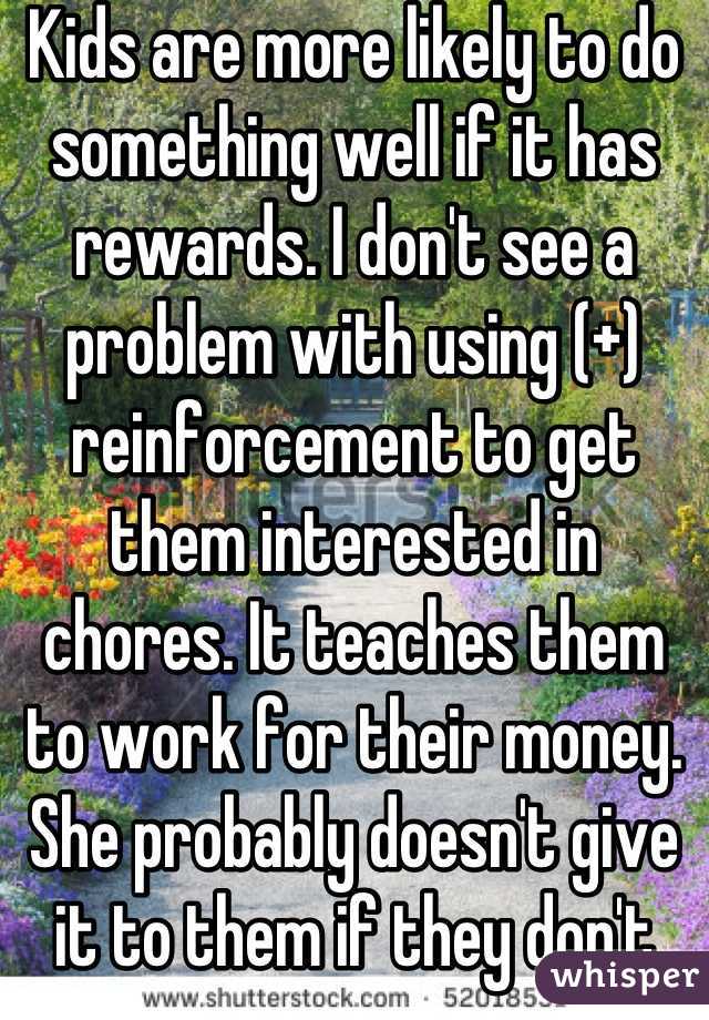 Kids are more likely to do something well if it has rewards. I don't see a problem with using (+) reinforcement to get them interested in chores. It teaches them to work for their money. She probably doesn't give it to them if they don't clean.