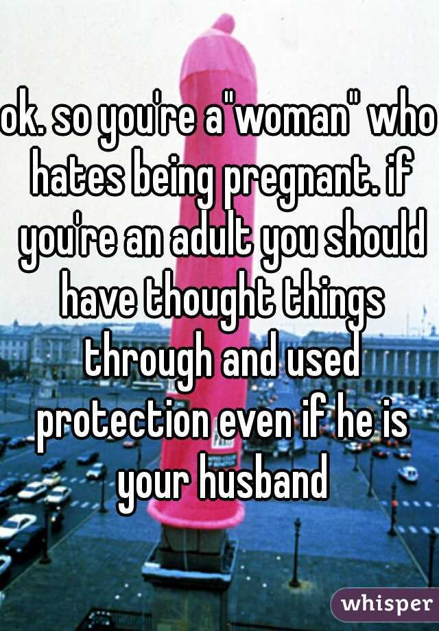 ok. so you're a"woman" who hates being pregnant. if you're an adult you should have thought things through and used protection even if he is your husband