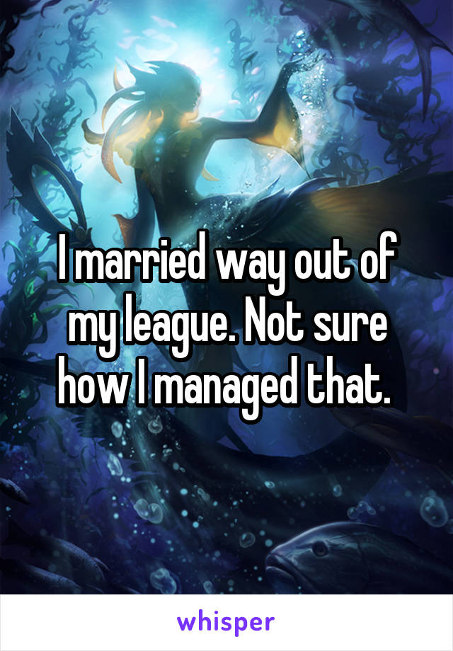 I married way out of my league. Not sure how I managed that. 