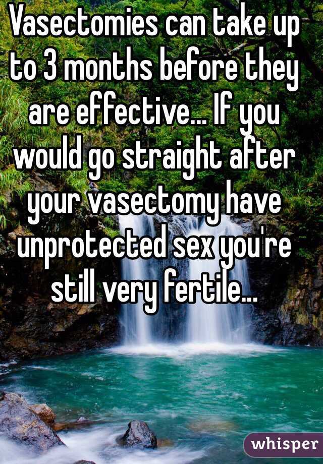 Vasectomies can take up to 3 months before they are effective... If you would go straight after your vasectomy have unprotected sex you're still very fertile...