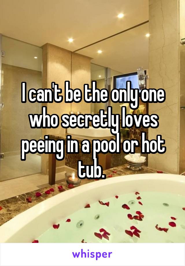 I can't be the only one who secretly loves peeing in a pool or hot tub. 
