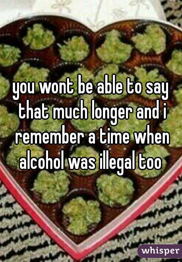 you wont be able to say that much longer and i remember a time when alcohol was illegal too 