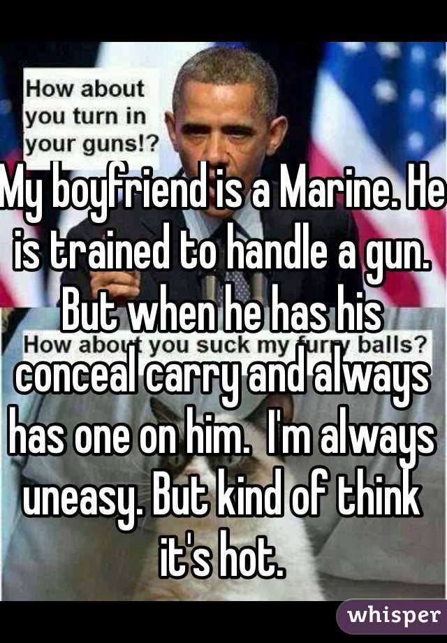 My boyfriend is a Marine. He is trained to handle a gun. But when he has his conceal carry and always has one on him.  I'm always uneasy. But kind of think it's hot. 