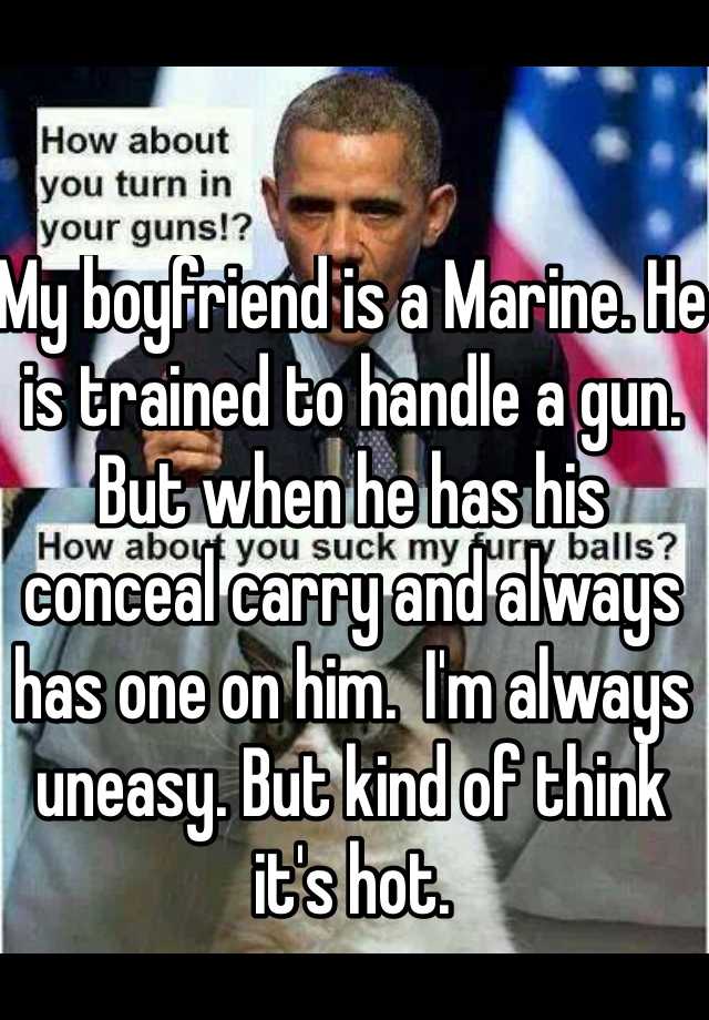 My boyfriend is a Marine. He is trained to handle a gun. But when he has his conceal carry and always has one on him.  I'm always uneasy. But kind of think it's hot. 