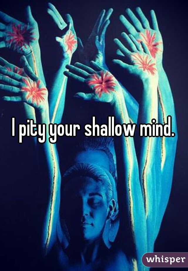 I pity your shallow mind.