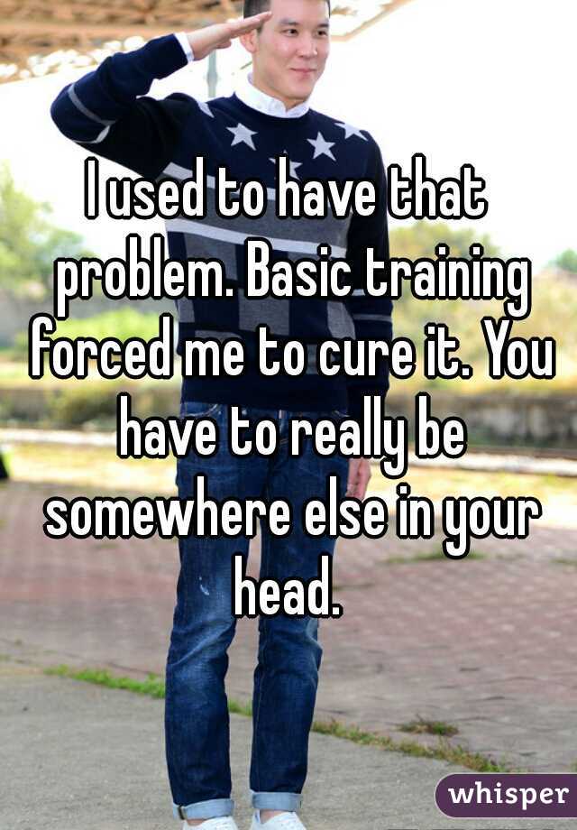 I used to have that problem. Basic training forced me to cure it. You have to really be somewhere else in your head. 