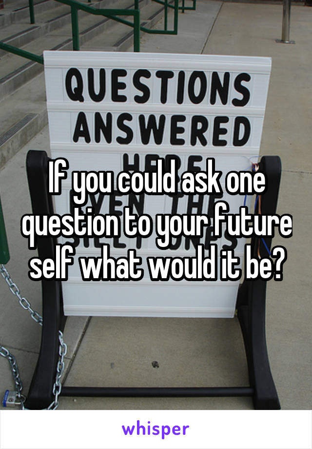 If you could ask one question to your future self what would it be?