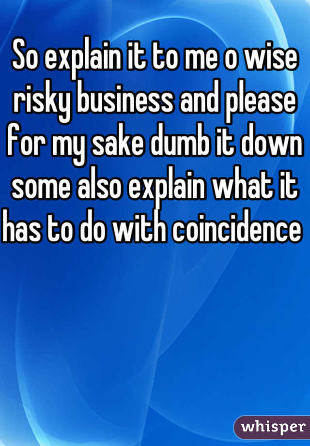 So explain it to me o wise risky business and please for my sake dumb it down some also explain what it has to do with coincidence 