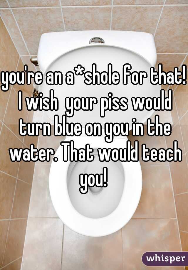 you're an a*shole for that! I wish  your piss would turn blue on you in the water. That would teach you! 