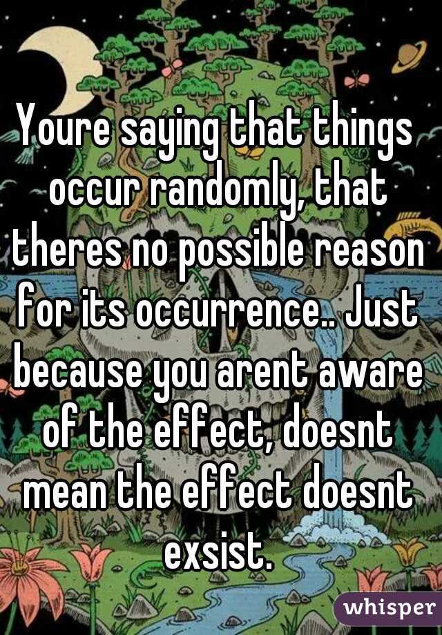 Youre saying that things occur randomly, that theres no possible reason for its occurrence.. Just because you arent aware of the effect, doesnt mean the effect doesnt exsist.