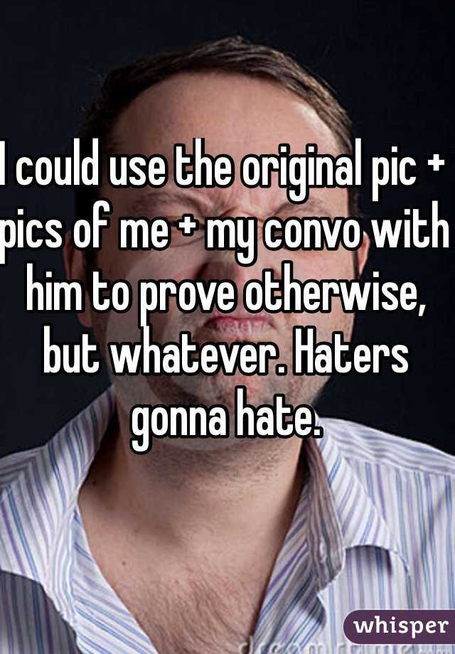 I could use the original pic + pics of me + my convo with him to prove otherwise, but whatever. Haters gonna hate. 