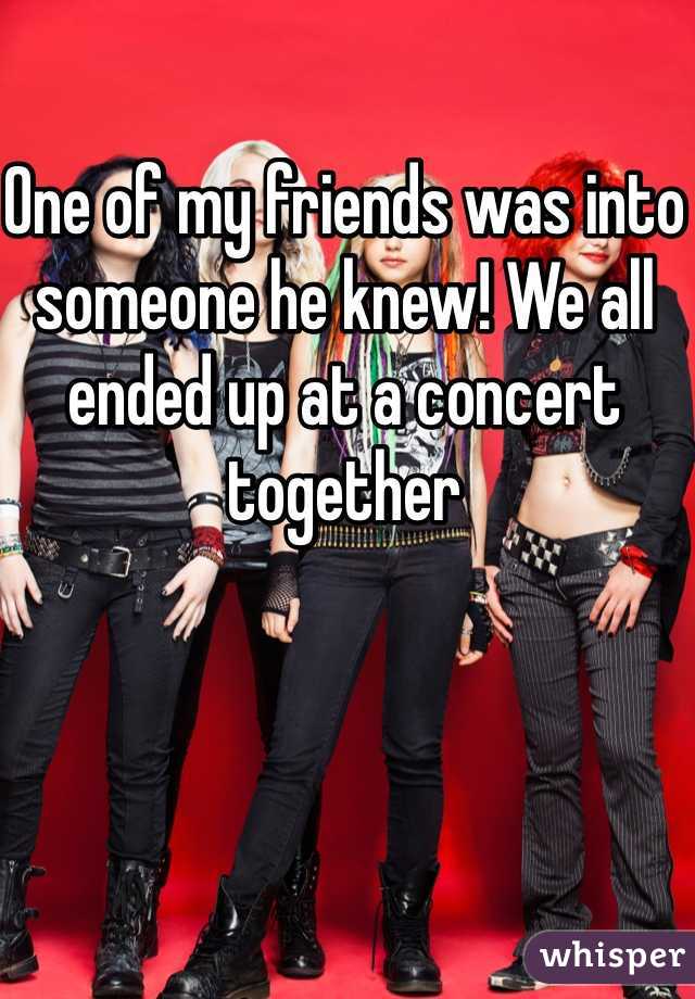 One of my friends was into someone he knew! We all ended up at a concert together 