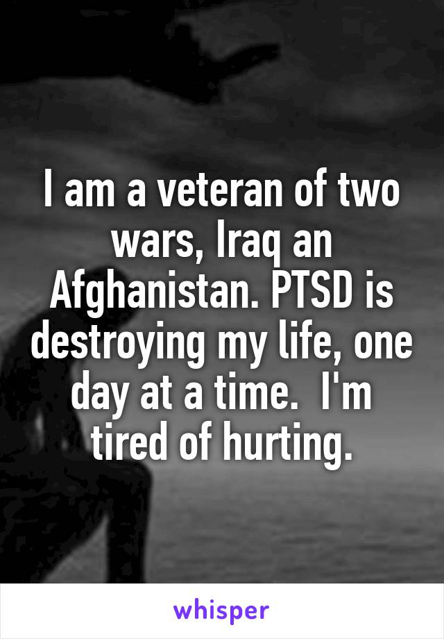 I am a veteran of two wars, Iraq an Afghanistan. PTSD is destroying my life, one day at a time.  I'm tired of hurting.