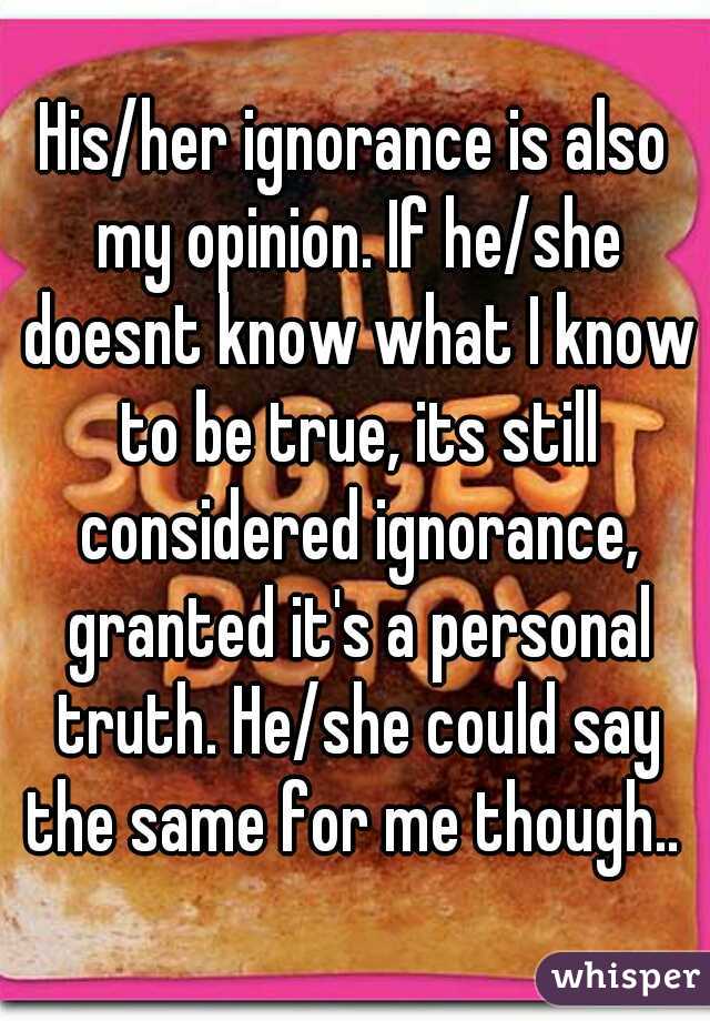 His/her ignorance is also my opinion. If he/she doesnt know what I know to be true, its still considered ignorance, granted it's a personal truth. He/she could say the same for me though.. 