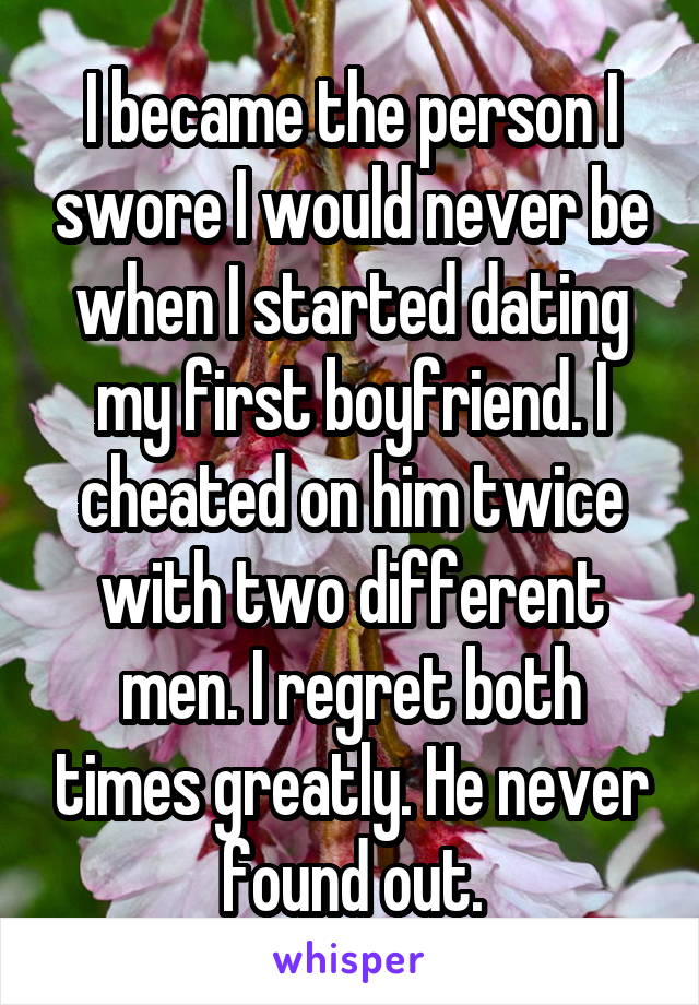 I became the person I swore I would never be when I started dating my first boyfriend. I cheated on him twice with two different men. I regret both times greatly. He never found out.