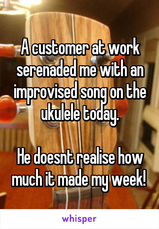 A customer at work serenaded me with an improvised song on the ukulele today.
            
He doesnt realise how much it made my week! 