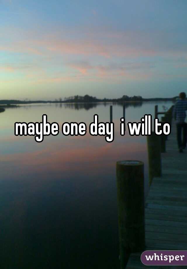 maybe one day  i will to