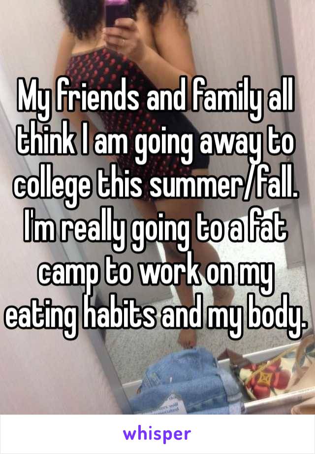 My friends and family all think I am going away to college this summer/fall. I'm really going to a fat camp to work on my eating habits and my body.