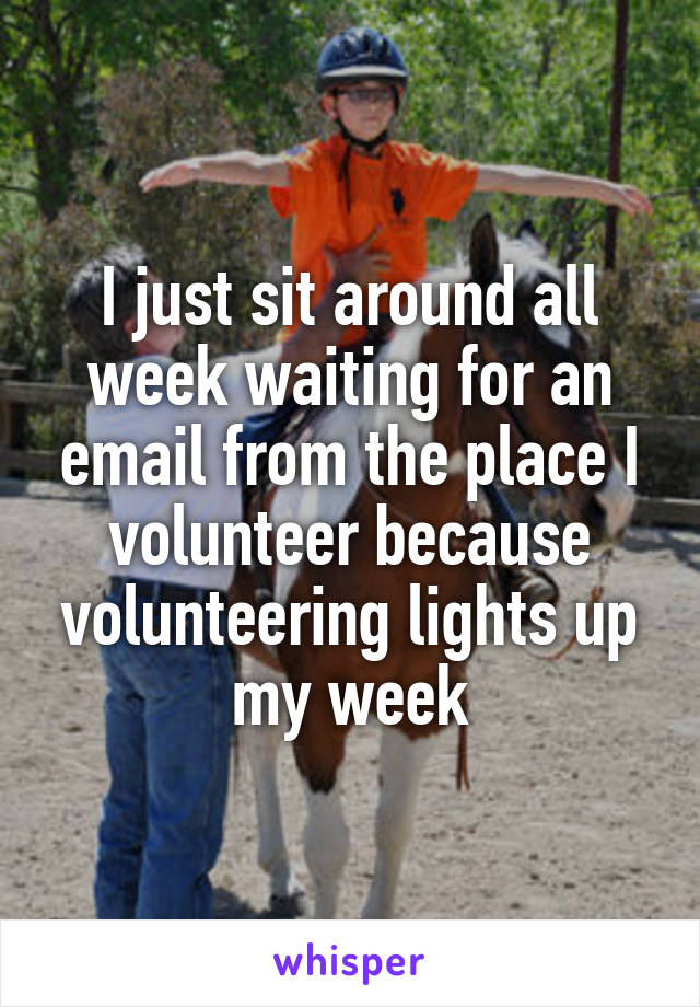 I just sit around all week waiting for an email from the place I volunteer because volunteering lights up my week