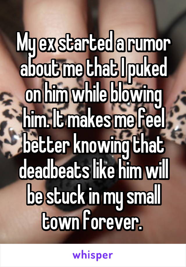 My ex started a rumor about me that I puked on him while blowing him. It makes me feel better knowing that deadbeats like him will be stuck in my small town forever. 