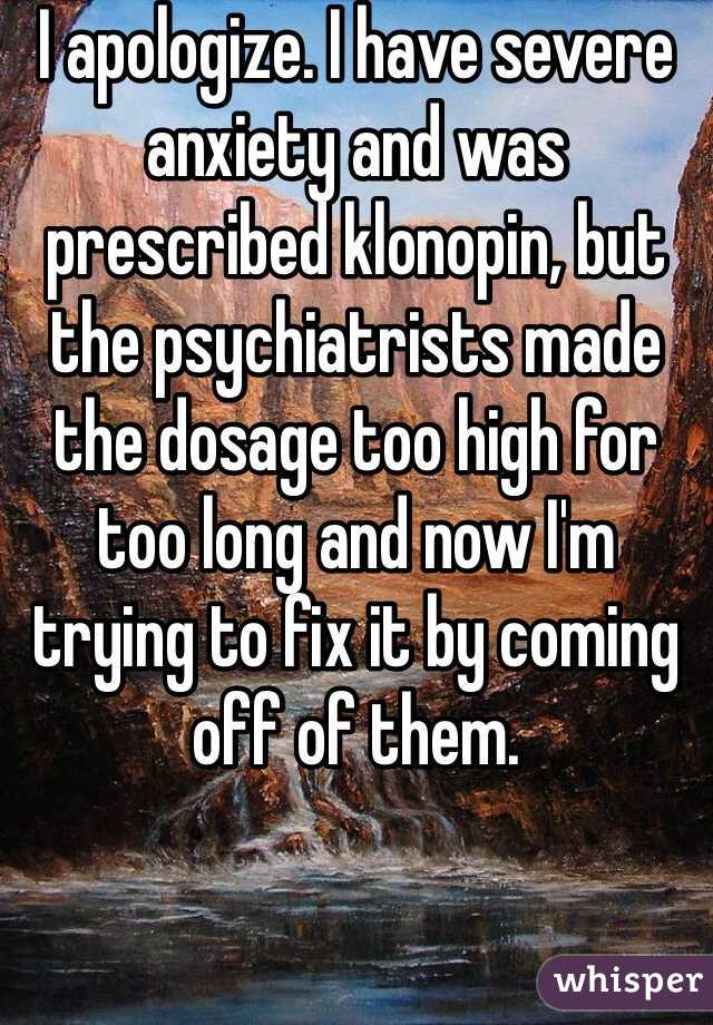 I apologize. I have severe anxiety and was prescribed klonopin, but the psychiatrists made the dosage too high for too long and now I'm trying to fix it by coming off of them. 