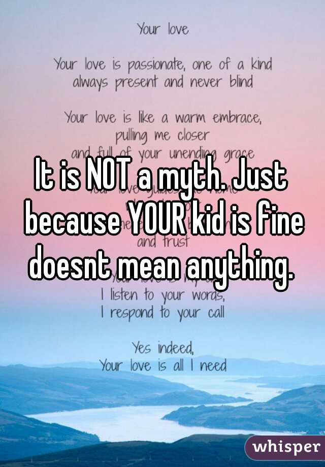 It is NOT a myth. Just because YOUR kid is fine doesnt mean anything. 